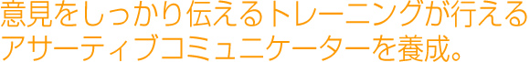 自分の意見をしっかりと言えるようにトレーニングが行えるアサーティブコミュニケーターを養成します。