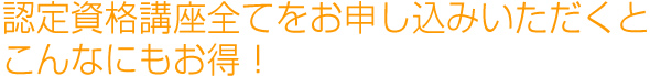 認定資格講座全てをお申し込みいただくとこんなにもお得！