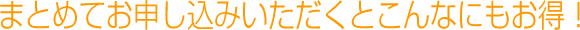 まとめてお申し込みいただくとこんなにもお得！