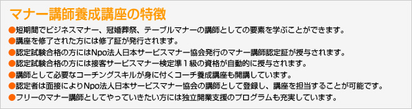 マナー講師養成講座の特徴
●短期間でビジネスマナー、冠婚葬祭、テーブルマナーの講師としての要素を学ぶことができます。
●講座を修了された方には修了証が発行されます。
●認定試験合格の方にはNpo法人日本サービスマナー協会発行のマナー講師認定証が授与されます。
●認定試験合格の方には接客サービスマナー検定準１級の資格が自動的に授与されます。
●講師として必要なコーチングスキルが身に付くコーチ養成講座も開講しています。
●認定者は面接によりNpo法人日本サービスマナー協会のマナー講師として登録し、講座を担当することが可能です。
●フリーのマナー講師としてやっていきたい方には独立開業支援のプログラムも充実しています。